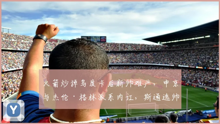 火箭炒掉乌度卡后新帅难产，申京与杰伦·格林派系内讧，斯通选帅标准遭质疑