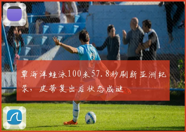 覃海洋蛙泳100米57.8秒刷新亚洲纪录，皮蒂复出后状态成谜