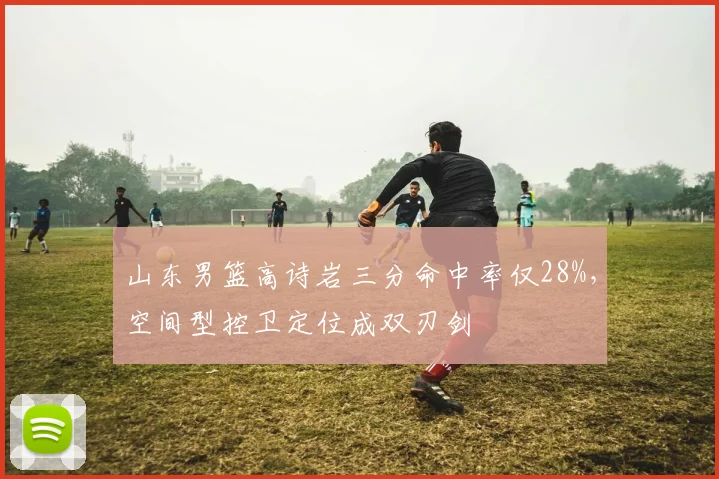 山东男篮高诗岩三分命中率仅28%，空间型控卫定位成双刃剑