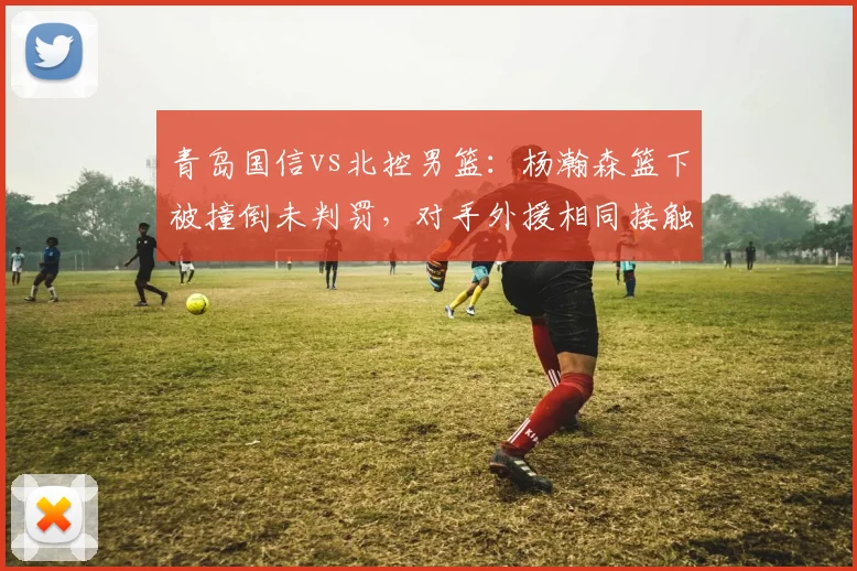 青岛国信vs北控男篮：杨瀚森篮下被撞倒未判罚，对手外援相同接触却领违体，主场哨争议再起