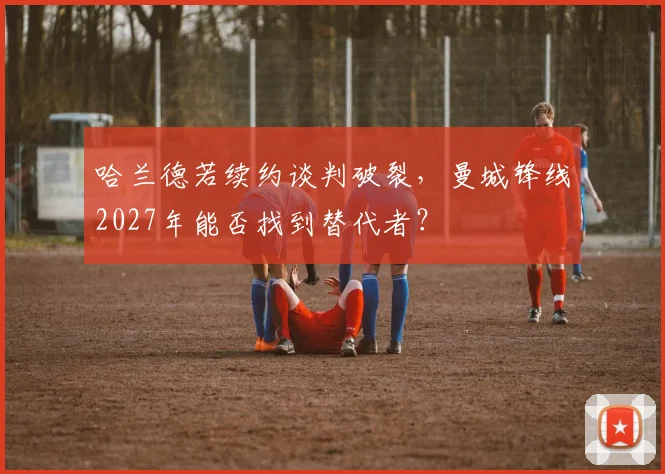 哈兰德若续约谈判破裂，曼城锋线2027年能否找到替代者？