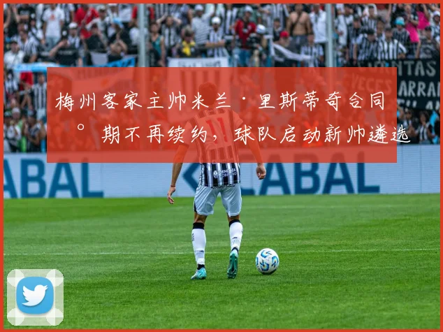 梅州客家主帅米兰·里斯蒂奇合同到期不再续约，球队启动新帅遴选