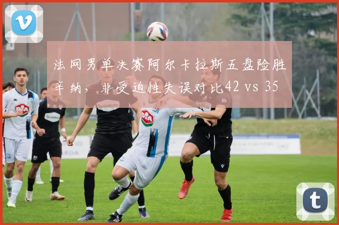 法网男单决赛阿尔卡拉斯五盘险胜辛纳，非受迫性失误对比42 vs 35致胜