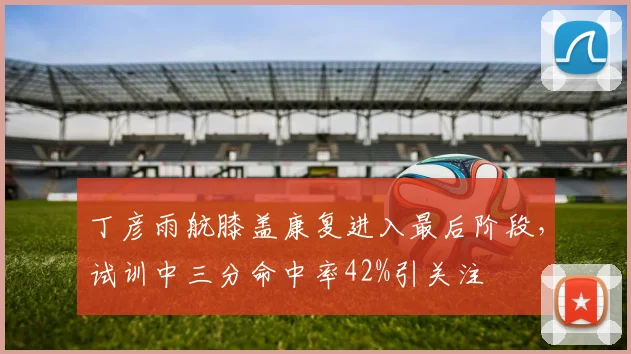 丁彦雨航膝盖康复进入最后阶段，试训中三分命中率42%引关注